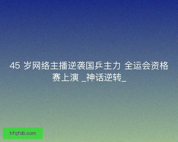 45 岁网络主播逆袭国乒主力 全运会资格赛上演 _神话逆转_