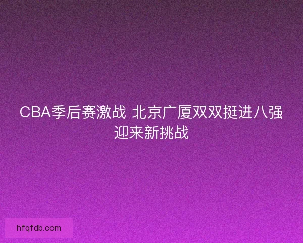 CBA季后赛激战 北京广厦双双挺进八强迎来新挑战