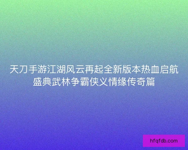 天刀手游江湖风云再起全新版本热血启航盛典武林争霸侠义情缘传奇篇