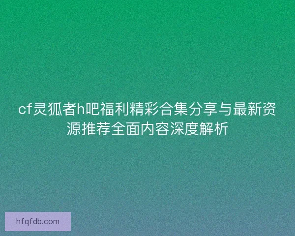cf灵狐者h吧福利精彩合集分享与最新资源推荐全面内容深度解析