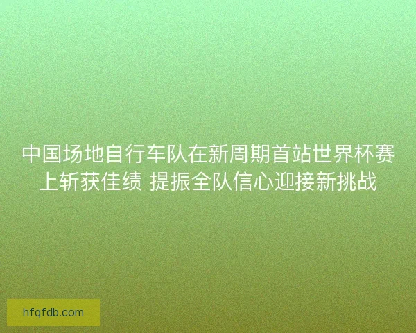 中国场地自行车队在新周期首站世界杯赛上斩获佳绩 提振全队信心迎接新挑战