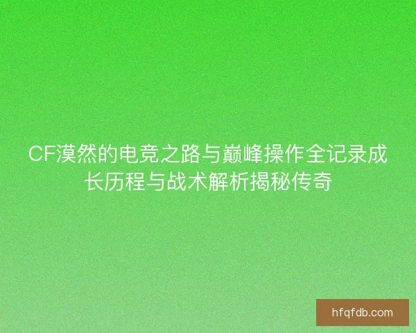 CF漠然的电竞之路与巅峰操作全记录成长历程与战术解析揭秘传奇