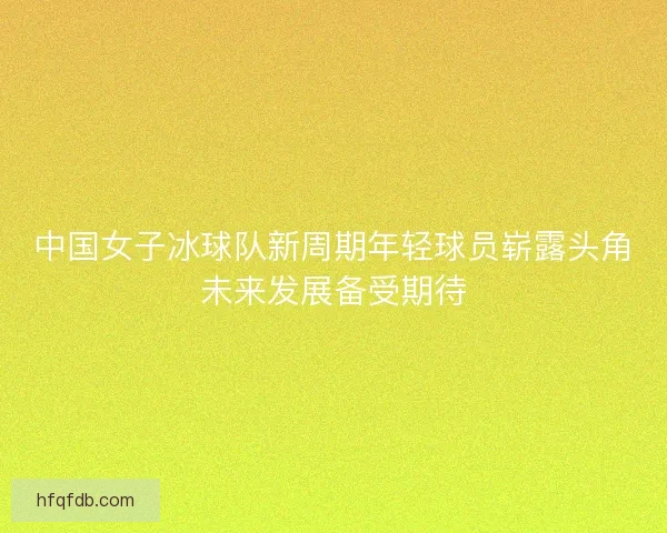中国女子冰球队新周期年轻球员崭露头角未来发展备受期待
