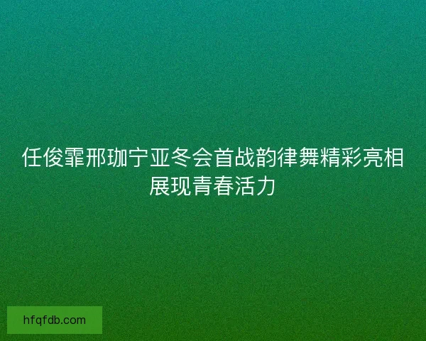 任俊霏邢珈宁亚冬会首战韵律舞精彩亮相展现青春活力