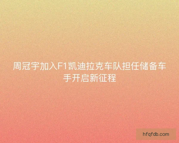 周冠宇加入F1凯迪拉克车队担任储备车手开启新征程