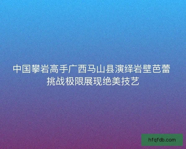 中国攀岩高手广西马山县演绎岩壁芭蕾 挑战极限展现绝美技艺